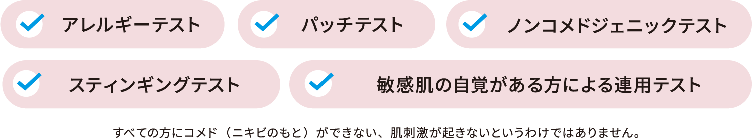 ○アレルギーテスト ○パッチテスト ○ノンコメドジェニックテスト ○スティンギングテスト ○敏感肌の自覚がある方による連用テスト | すべての方にコメド（ニキビのもと）ができない、肌刺激が起きないというわけではありません。